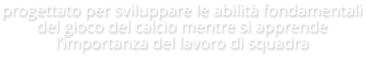 progettato per sviluppare le abilità fondamentali del gioco del calcio mentre si apprende l’importanza del lavoro di squadra